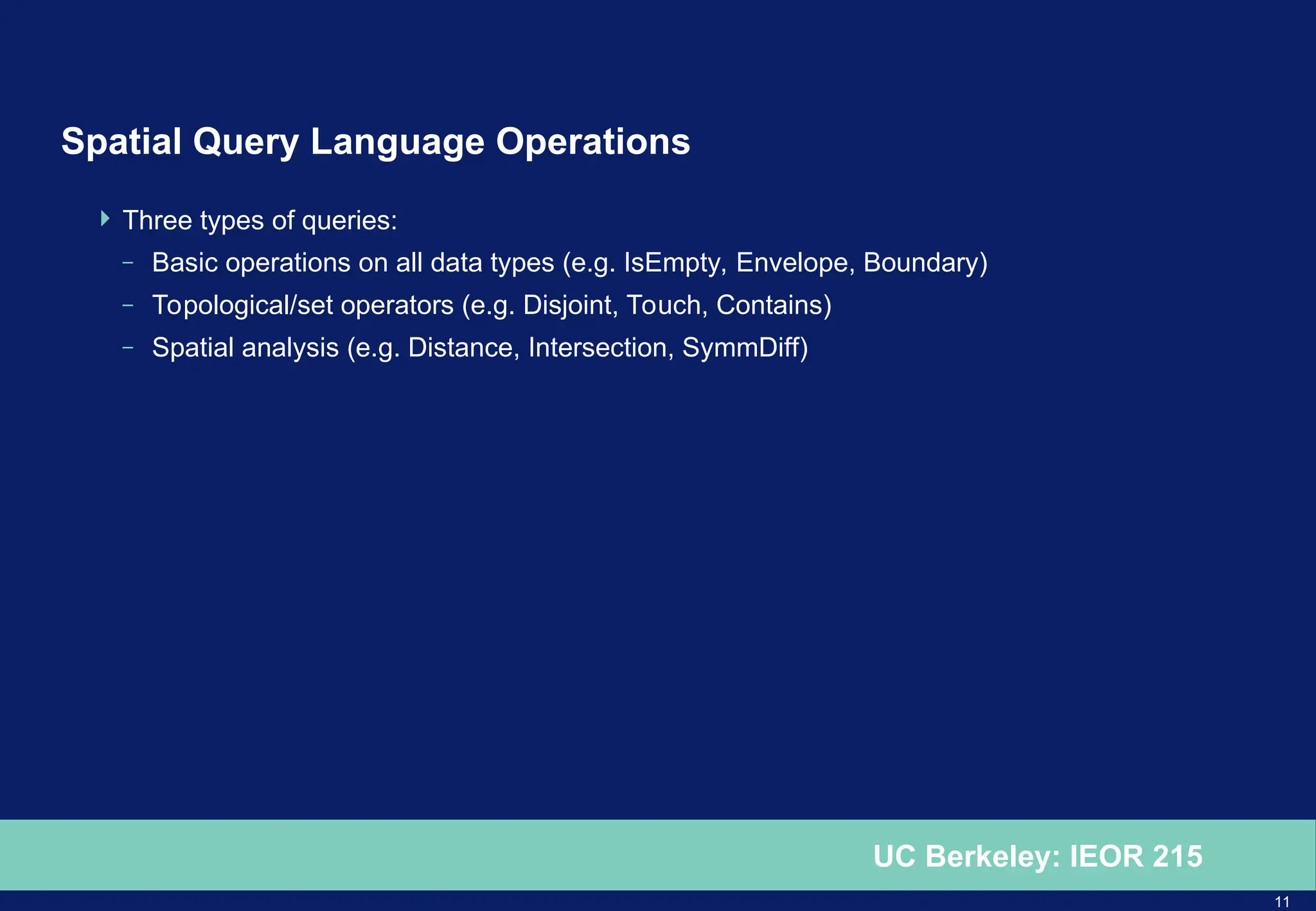 11
UC Berkeley: IEOR 215
Spatial Query Language Operations
 Three types of queries:
– Basic operations on all data types (e.g. IsEmpty, Envelope, Boundary)
– Topological/set operators (e.g. Disjoint, Touch, Contains)
– Spatial analysis (e.g. Distance, Intersection, SymmDiff)
 