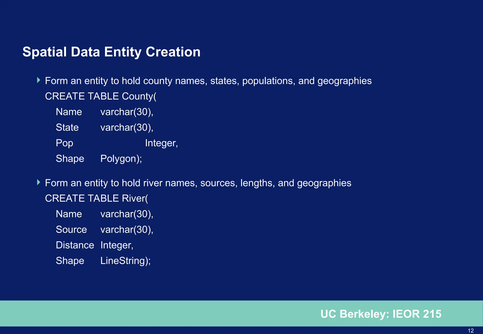 12
UC Berkeley: IEOR 215
Spatial Data Entity Creation
 Form an entity to hold county names, states, populations, and geographies
CREATE TABLE County(
Name varchar(30),
State varchar(30),
Pop Integer,
Shape Polygon);
 Form an entity to hold river names, sources, lengths, and geographies
CREATE TABLE River(
Name varchar(30),
Source varchar(30),
Distance Integer,
Shape LineString);
 