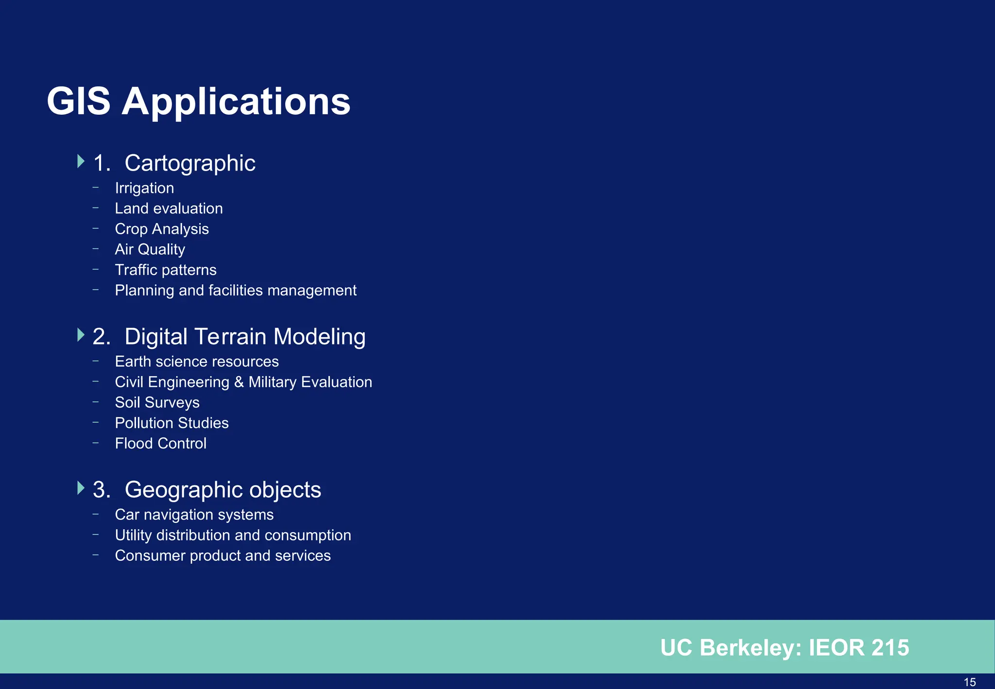 15
UC Berkeley: IEOR 215
GIS Applications
1. Cartographic
– Irrigation
– Land evaluation
– Crop Analysis
– Air Quality
– Traffic patterns
– Planning and facilities management
2. Digital Terrain Modeling
– Earth science resources
– Civil Engineering & Military Evaluation
– Soil Surveys
– Pollution Studies
– Flood Control
3. Geographic objects
– Car navigation systems
– Utility distribution and consumption
– Consumer product and services
 
