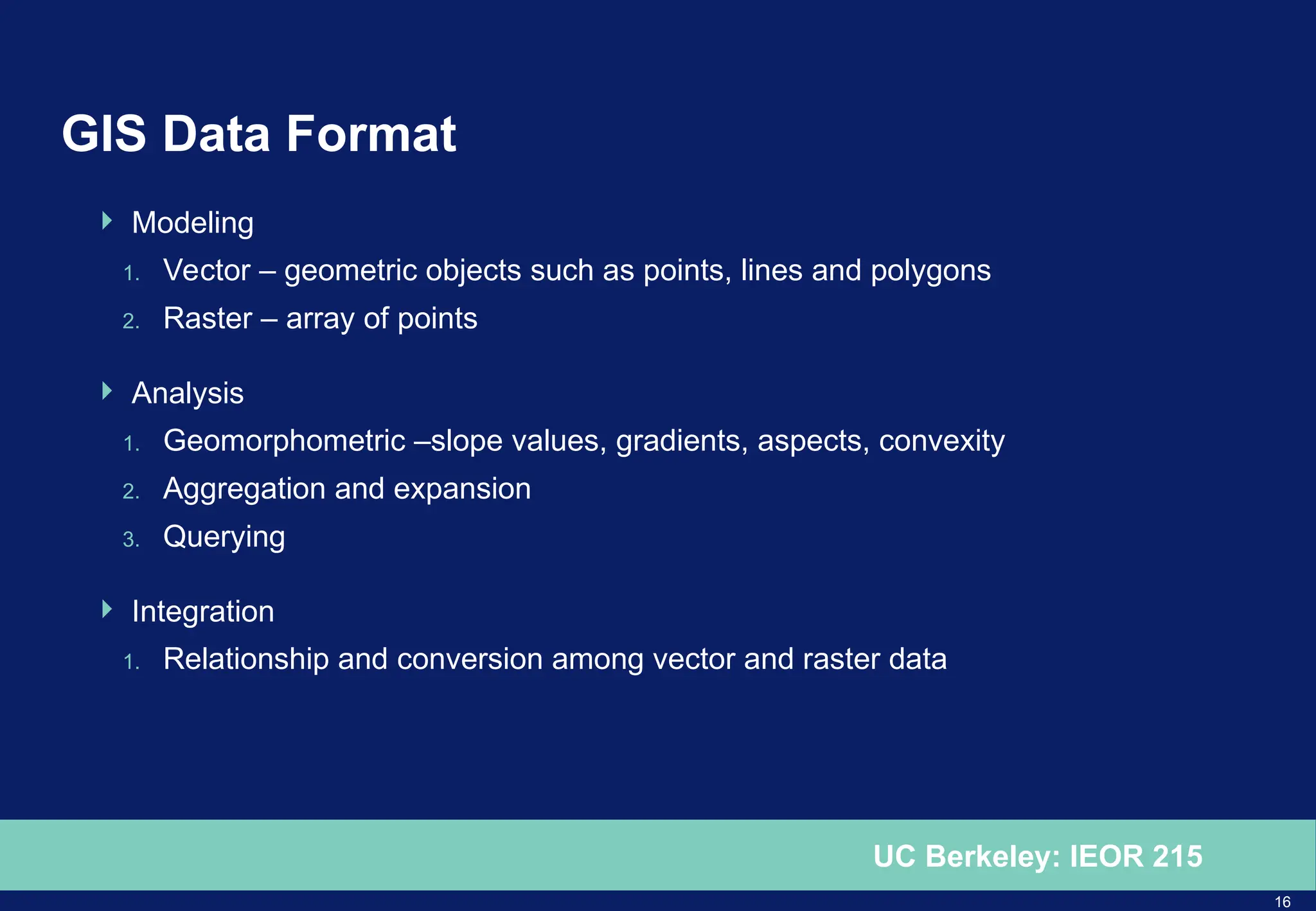 16
UC Berkeley: IEOR 215
GIS Data Format
 Modeling
1. Vector – geometric objects such as points, lines and polygons
2. Raster – array of points
 Analysis
1. Geomorphometric –slope values, gradients, aspects, convexity
2. Aggregation and expansion
3. Querying
 Integration
1. Relationship and conversion among vector and raster data
 