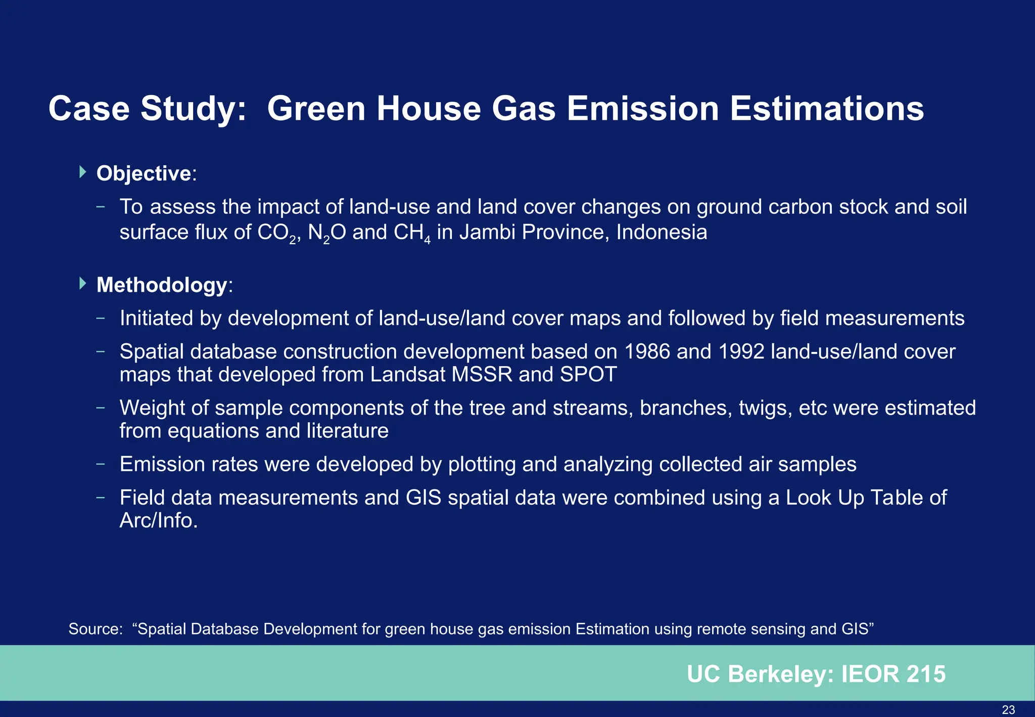 23
UC Berkeley: IEOR 215
Case Study: Green House Gas Emission Estimations
 Objective:
– To assess the impact of land-use and land cover changes on ground carbon stock and soil
surface flux of CO2, N2O and CH4 in Jambi Province, Indonesia
 Methodology:
– Initiated by development of land-use/land cover maps and followed by field measurements
– Spatial database construction development based on 1986 and 1992 land-use/land cover
maps that developed from Landsat MSSR and SPOT
– Weight of sample components of the tree and streams, branches, twigs, etc were estimated
from equations and literature
– Emission rates were developed by plotting and analyzing collected air samples
– Field data measurements and GIS spatial data were combined using a Look Up Table of
Arc/Info.
Source: “Spatial Database Development for green house gas emission Estimation using remote sensing and GIS”
 