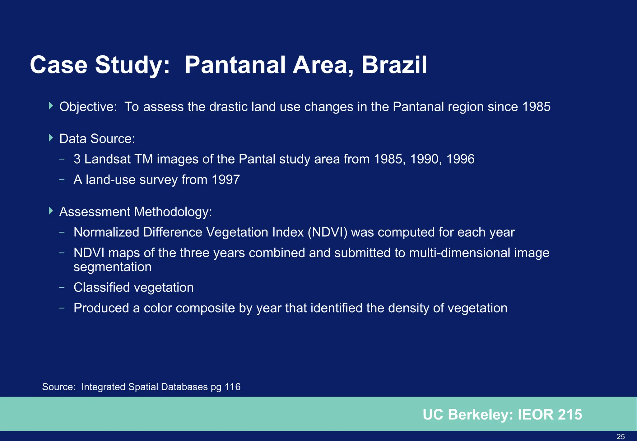 25
UC Berkeley: IEOR 215
Case Study: Pantanal Area, Brazil
 Objective: To assess the drastic land use changes in the Pantanal region since 1985
 Data Source:
– 3 Landsat TM images of the Pantal study area from 1985, 1990, 1996
– A land-use survey from 1997
 Assessment Methodology:
– Normalized Difference Vegetation Index (NDVI) was computed for each year
– NDVI maps of the three years combined and submitted to multi-dimensional image
segmentation
– Classified vegetation
– Produced a color composite by year that identified the density of vegetation
Source: Integrated Spatial Databases pg 116
 