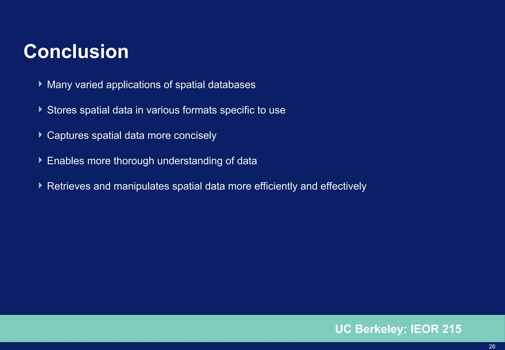 26
UC Berkeley: IEOR 215
Conclusion
 Many varied applications of spatial databases
 Stores spatial data in various formats specific to use
 Captures spatial data more concisely
 Enables more thorough understanding of data
 Retrieves and manipulates spatial data more efficiently and effectively
 