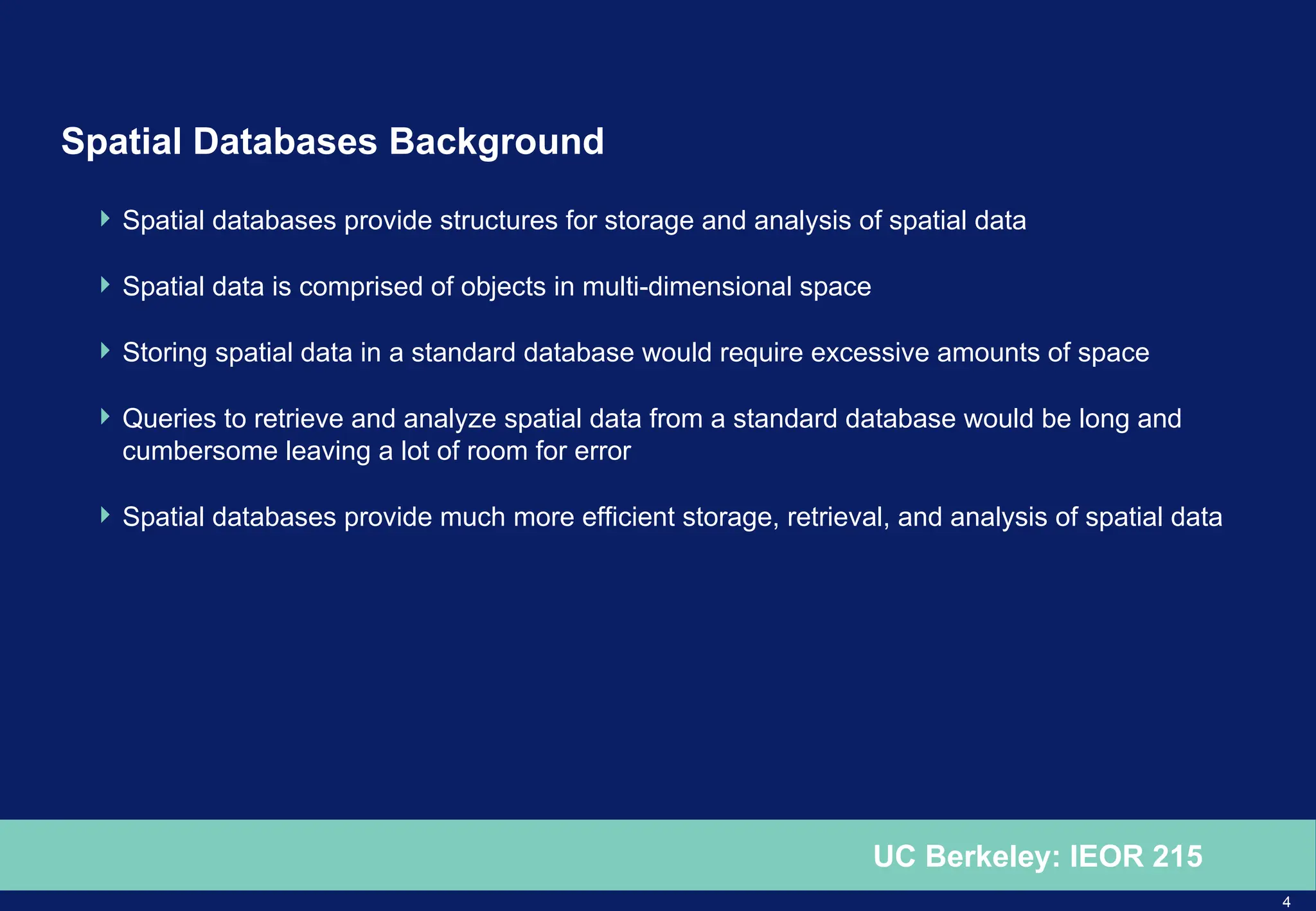 4
UC Berkeley: IEOR 215
Spatial Databases Background
 Spatial databases provide structures for storage and analysis of spatial data
 Spatial data is comprised of objects in multi-dimensional space
 Storing spatial data in a standard database would require excessive amounts of space
 Queries to retrieve and analyze spatial data from a standard database would be long and
cumbersome leaving a lot of room for error
 Spatial databases provide much more efficient storage, retrieval, and analysis of spatial data
 