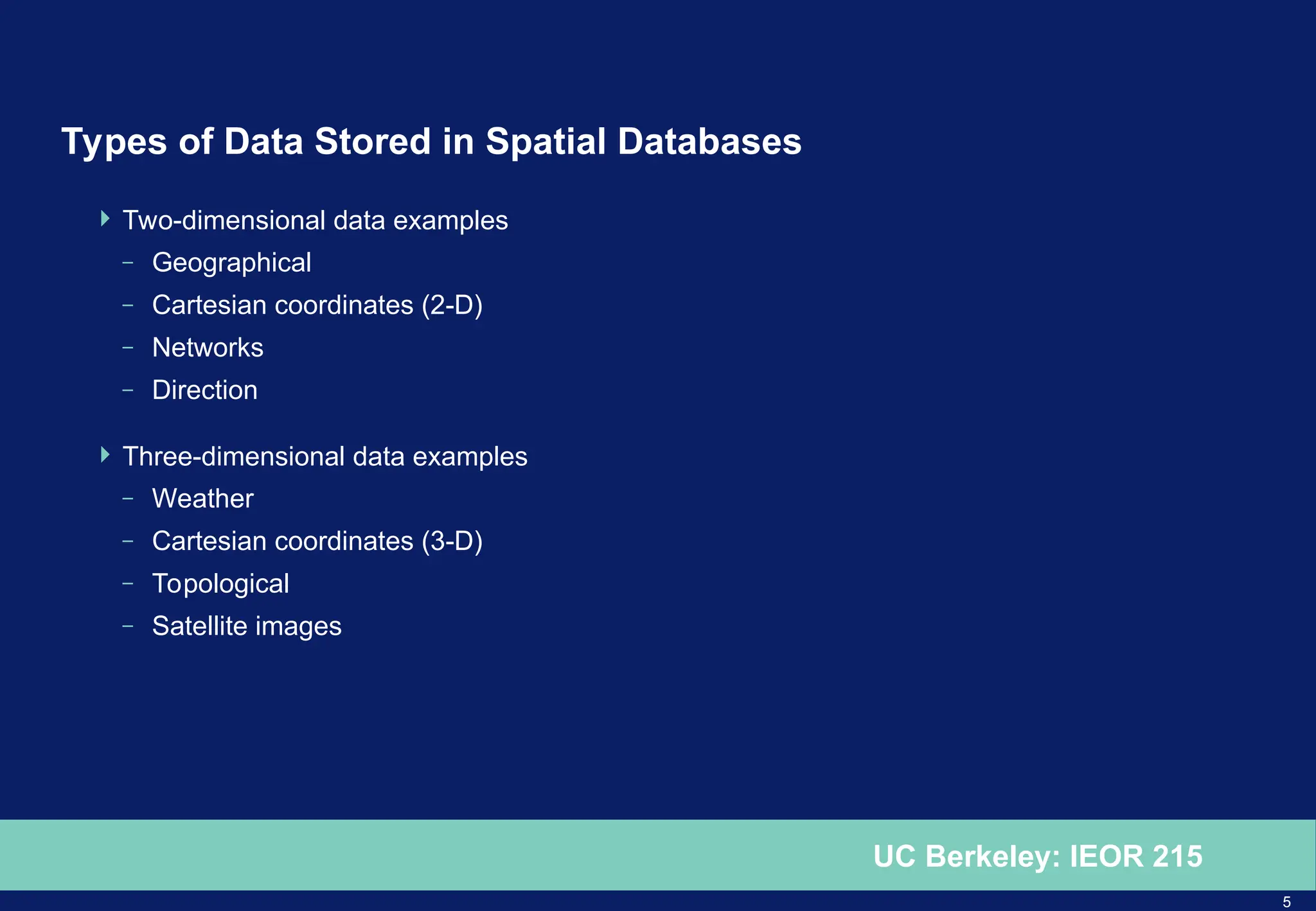 5
UC Berkeley: IEOR 215
Types of Data Stored in Spatial Databases
 Two-dimensional data examples
– Geographical
– Cartesian coordinates (2-D)
– Networks
– Direction
 Three-dimensional data examples
– Weather
– Cartesian coordinates (3-D)
– Topological
– Satellite images
 