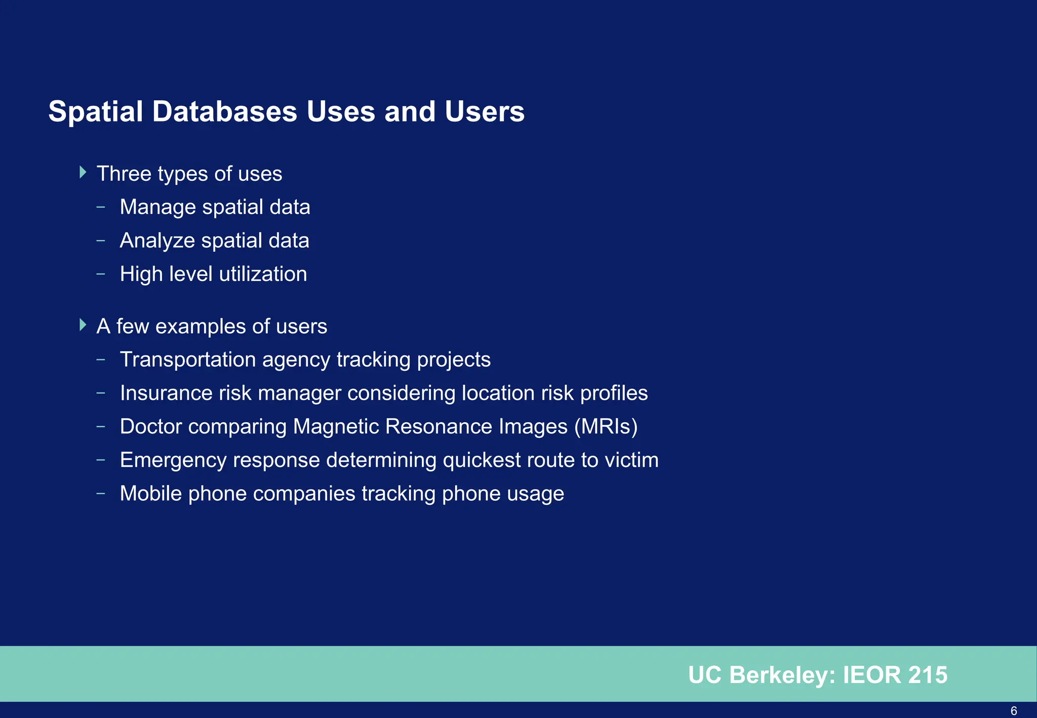 6
UC Berkeley: IEOR 215
Spatial Databases Uses and Users
 Three types of uses
– Manage spatial data
– Analyze spatial data
– High level utilization
 A few examples of users
– Transportation agency tracking projects
– Insurance risk manager considering location risk profiles
– Doctor comparing Magnetic Resonance Images (MRIs)
– Emergency response determining quickest route to victim
– Mobile phone companies tracking phone usage
 