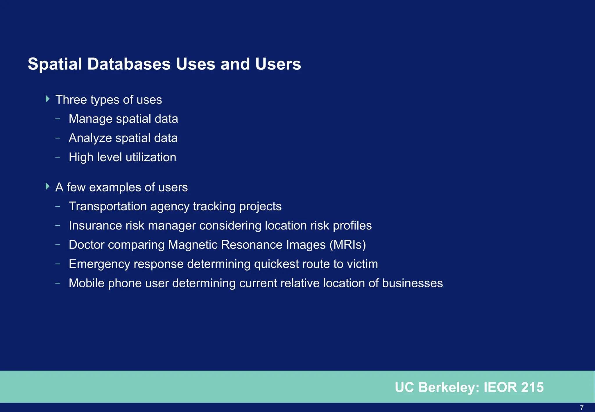 7
UC Berkeley: IEOR 215
Spatial Databases Uses and Users
 Three types of uses
– Manage spatial data
– Analyze spatial data
– High level utilization
 A few examples of users
– Transportation agency tracking projects
– Insurance risk manager considering location risk profiles
– Doctor comparing Magnetic Resonance Images (MRIs)
– Emergency response determining quickest route to victim
– Mobile phone user determining current relative location of businesses
 