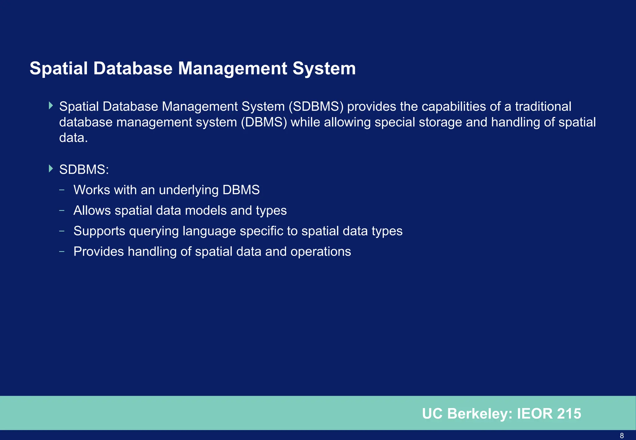 8
UC Berkeley: IEOR 215
Spatial Database Management System
 Spatial Database Management System (SDBMS) provides the capabilities of a traditional
database management system (DBMS) while allowing special storage and handling of spatial
data.
 SDBMS:
– Works with an underlying DBMS
– Allows spatial data models and types
– Supports querying language specific to spatial data types
– Provides handling of spatial data and operations
 
