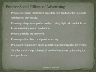 1.   Provides sufficient information regarding new products, their uses and
     satisfactions they ensure.

2.   Encourages large scale production by creating higher demand & hence
     helps in reducing cost of production.

3.   Product qualities are improved.

4.   Encourages free choice and provides variety.

5.   Prices are brought down due to competition encouraged by advertising.

6.   Satisfies social and psychological needs of customers by inducing for
     new purchases.



                                   Presented by Nisha Dani
 