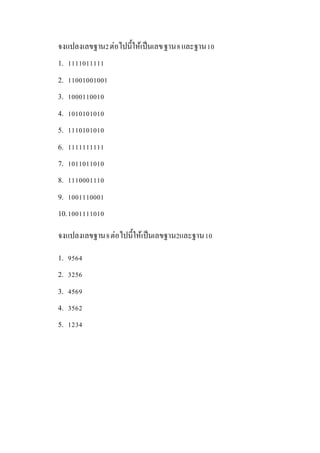 จงแปลงเลขฐาน2ต่อไปนี้ให้เป็นเลขฐาน8และฐาน10
1. 1111011111
2. 11001001001
3. 1000110010
4. 1010101010
5. 1110101010
6. 1111111111
7. 1011011010
8. 1110001110
9. 1001110001
10.1001111010
จงแปลงเลขฐาน8ต่อไปนี้ให้เป็นเลขฐาน2และฐาน10
1. 9564
2. 3256
3. 4569
4. 3562
5. 1234
 
