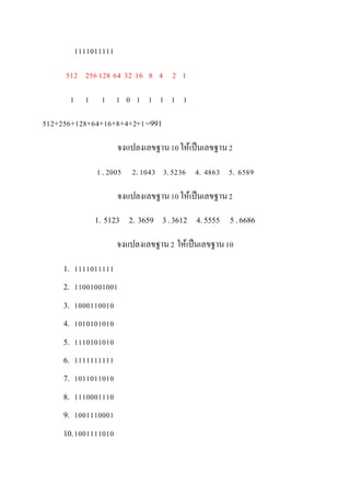 1111011111
512 256128 64 32 16 8 4 2 1
1 1 1 1 0 1 1 1 1 1
512+256+128+64+16+8+4+2+1=991
จงแปลงเลขฐาน10ให้เป็นเลขฐาน2
1.2005 2.1043 3.5236 4. 4863 5. 6589
จงแปลงเลขฐาน10ให้เป็นเลขฐาน2
1. 5123 2. 3659 3 .3612 4.5555 5 .6686
จงแปลงเลขฐาน2 ให้เป็นเลขฐาน10
1. 1111011111
2. 11001001001
3. 1000110010
4. 1010101010
5. 1110101010
6. 1111111111
7. 1011011010
8. 1110001110
9. 1001110001
10.1001111010
 