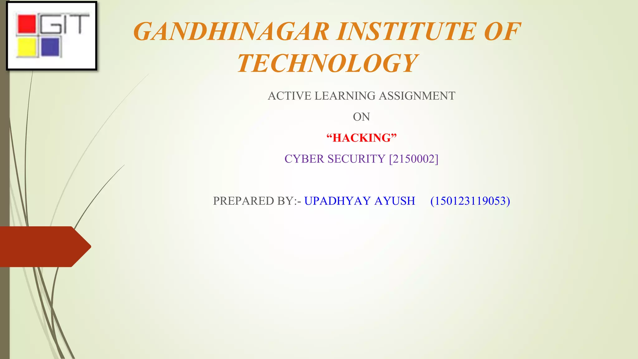 GANDHINAGAR INSTITUTE OF
TECHNOLOGY
ACTIVE LEARNING ASSIGNMENT
ON
“HACKING”
CYBER SECURITY [2150002]
PREPARED BY:- UPADHYAY AYUSH (150123119053)
 