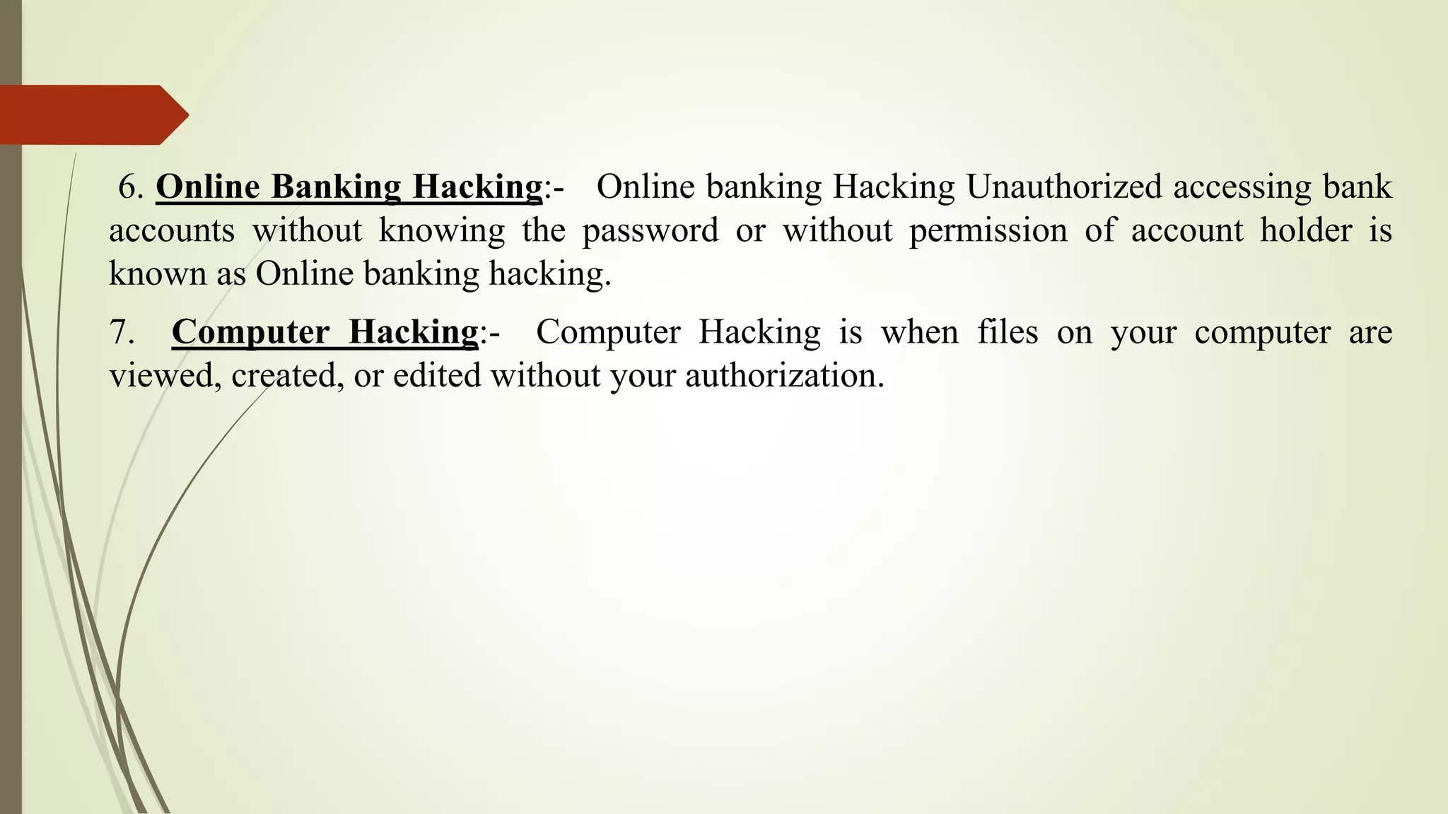6. Online Banking Hacking:- Online banking Hacking Unauthorized accessing bank
accounts without knowing the password or without permission of account holder is
known as Online banking hacking.
7. Computer Hacking:- Computer Hacking is when files on your computer are
viewed, created, or edited without your authorization.
 