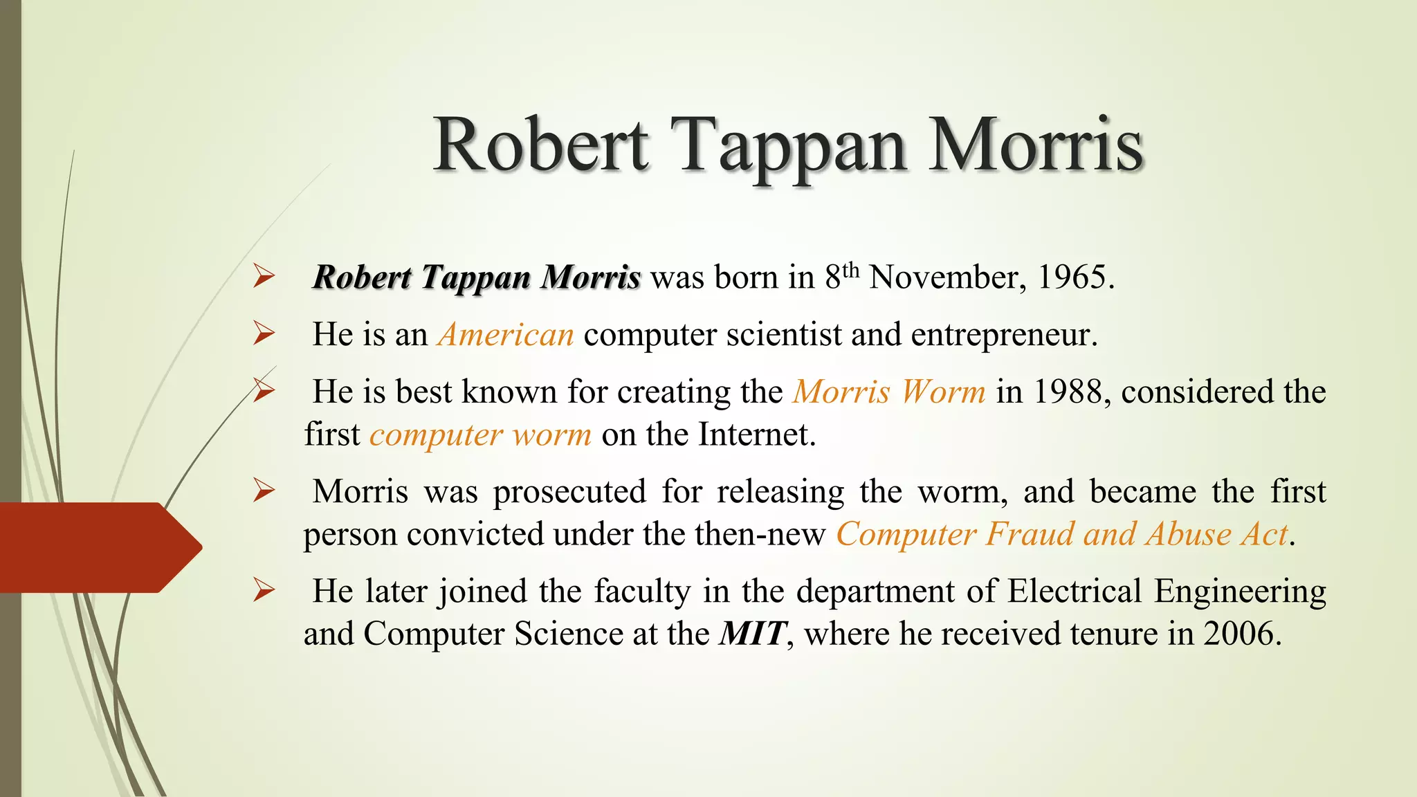 Robert Tappan Morris
 Robert Tappan Morris was born in 8th November, 1965.
 He is an American computer scientist and entrepreneur.
 He is best known for creating the Morris Worm in 1988, considered the
first computer worm on the Internet.
 Morris was prosecuted for releasing the worm, and became the first
person convicted under the then-new Computer Fraud and Abuse Act.
 He later joined the faculty in the department of Electrical Engineering
and Computer Science at the MIT, where he received tenure in 2006.
 