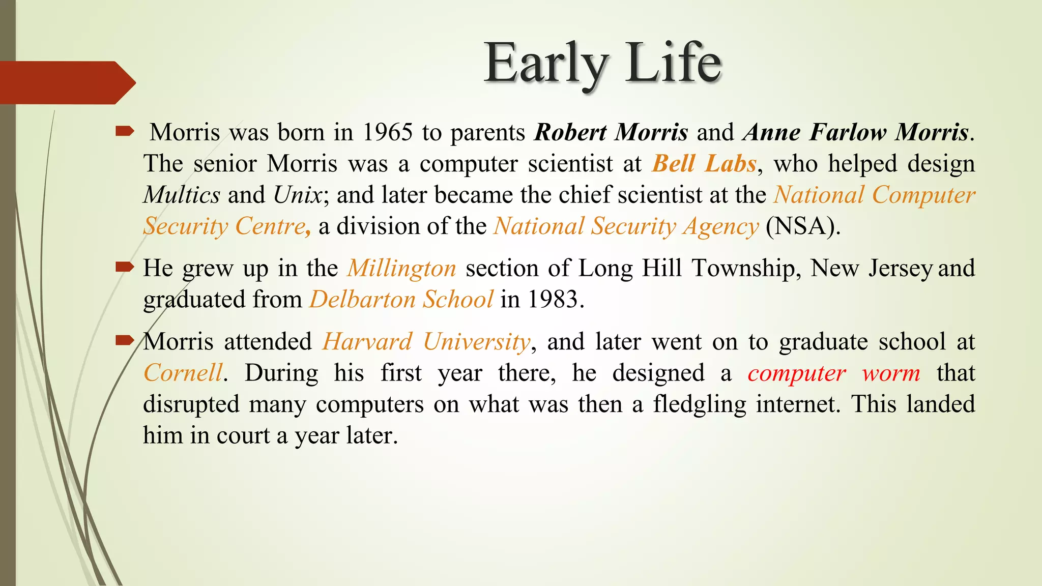 Early Life
 Morris was born in 1965 to parents Robert Morris and Anne Farlow Morris.
The senior Morris was a computer scientist at Bell Labs, who helped design
Multics and Unix; and later became the chief scientist at the National Computer
Security Centre, a division of the National Security Agency (NSA).
 He grew up in the Millington section of Long Hill Township, New Jersey and
graduated from Delbarton School in 1983.
 Morris attended Harvard University, and later went on to graduate school at
Cornell. During his first year there, he designed a computer worm that
disrupted many computers on what was then a fledgling internet. This landed
him in court a year later.
 