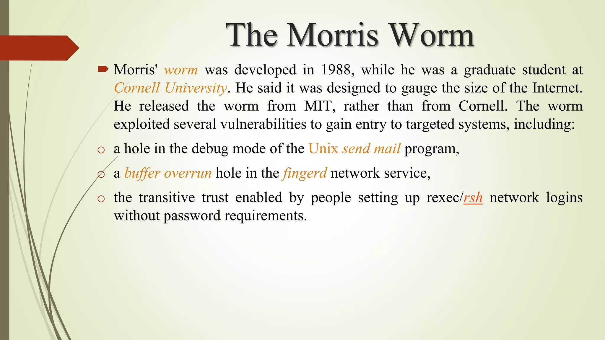 The Morris Worm
 Morris' worm was developed in 1988, while he was a graduate student at
Cornell University. He said it was designed to gauge the size of the Internet.
He released the worm from MIT, rather than from Cornell. The worm
exploited several vulnerabilities to gain entry to targeted systems, including:
o a hole in the debug mode of the Unix send mail program,
o a buffer overrun hole in the fingerd network service,
o the transitive trust enabled by people setting up rexec/rsh network logins
without password requirements.
 