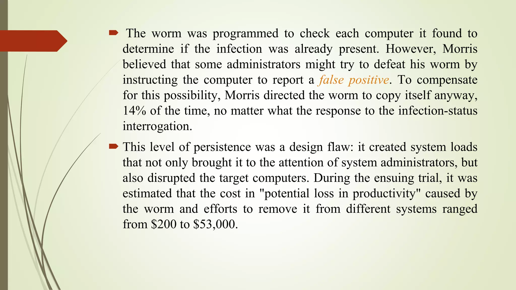  The worm was programmed to check each computer it found to
determine if the infection was already present. However, Morris
believed that some administrators might try to defeat his worm by
instructing the computer to report a false positive. To compensate
for this possibility, Morris directed the worm to copy itself anyway,
14% of the time, no matter what the response to the infection-status
interrogation.
 This level of persistence was a design flaw: it created system loads
that not only brought it to the attention of system administrators, but
also disrupted the target computers. During the ensuing trial, it was
estimated that the cost in "potential loss in productivity" caused by
the worm and efforts to remove it from different systems ranged
from $200 to $53,000.
 