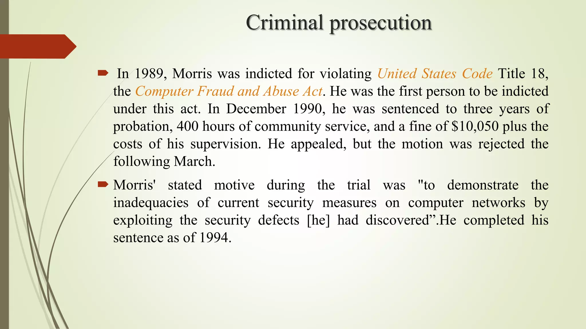 Criminal prosecution
 In 1989, Morris was indicted for violating United States Code Title 18,
the Computer Fraud and Abuse Act. He was the first person to be indicted
under this act. In December 1990, he was sentenced to three years of
probation, 400 hours of community service, and a fine of $10,050 plus the
costs of his supervision. He appealed, but the motion was rejected the
following March.
 Morris' stated motive during the trial was "to demonstrate the
inadequacies of current security measures on computer networks by
exploiting the security defects [he] had discovered”.He completed his
sentence as of 1994.
 