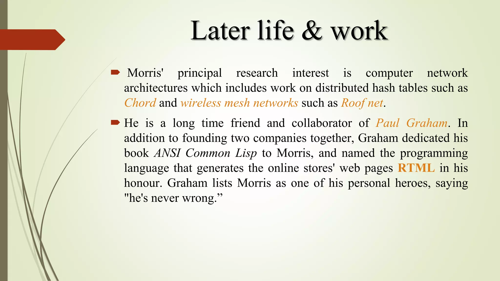 Later life & work
 Morris' principal research interest is computer network
architectures which includes work on distributed hash tables such as
Chord and wireless mesh networks such as Roof net.
 He is a long time friend and collaborator of Paul Graham. In
addition to founding two companies together, Graham dedicated his
book ANSI Common Lisp to Morris, and named the programming
language that generates the online stores' web pages RTML in his
honour. Graham lists Morris as one of his personal heroes, saying
"he's never wrong.”
 