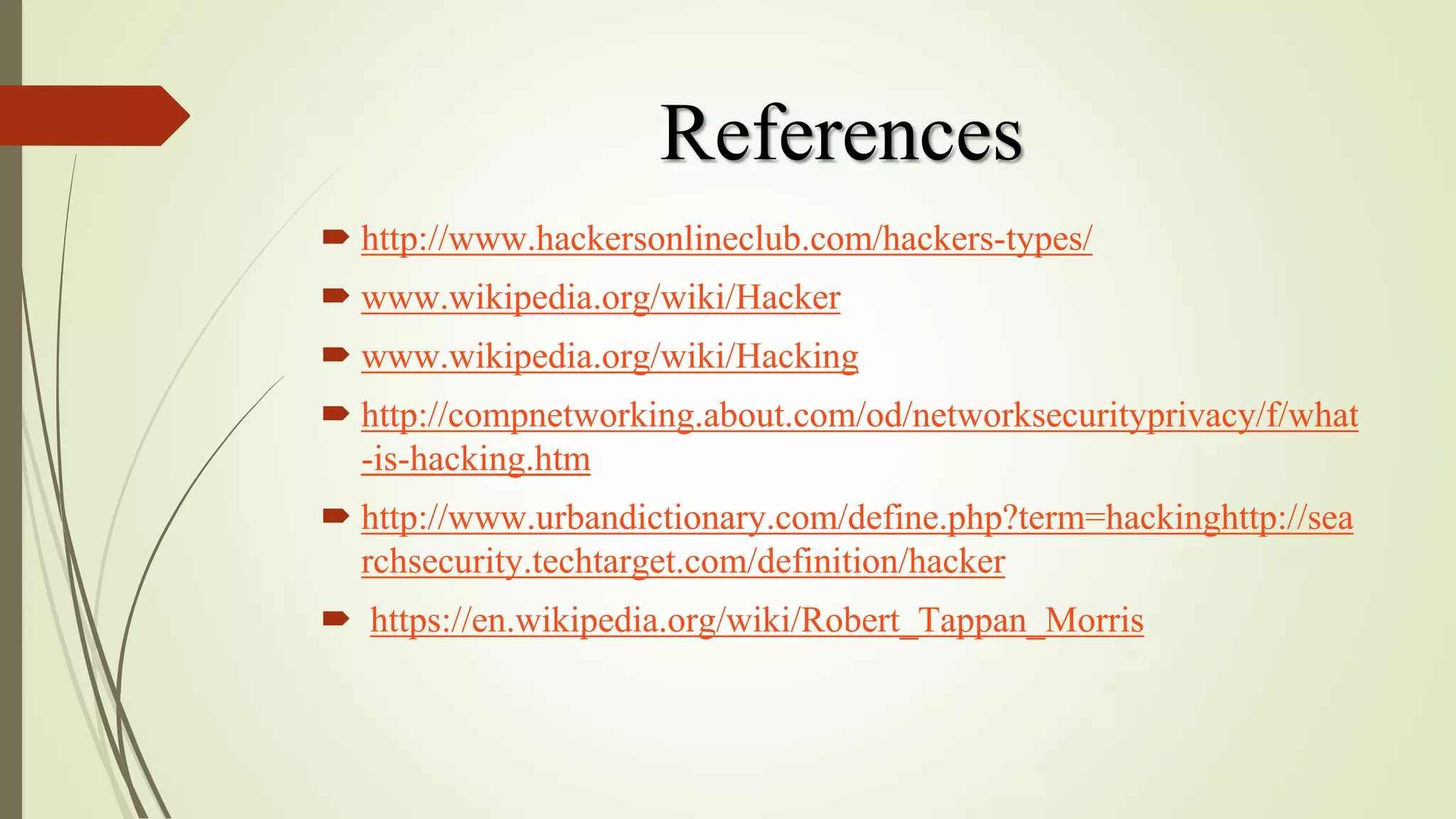 References
 http://www.hackersonlineclub.com/hackers-types/
 www.wikipedia.org/wiki/Hacker
 www.wikipedia.org/wiki/Hacking
 http://compnetworking.about.com/od/networksecurityprivacy/f/what
-is-hacking.htm
 http://www.urbandictionary.com/define.php?term=hackinghttp://sea
rchsecurity.techtarget.com/definition/hacker
 https://en.wikipedia.org/wiki/Robert_Tappan_Morris
 