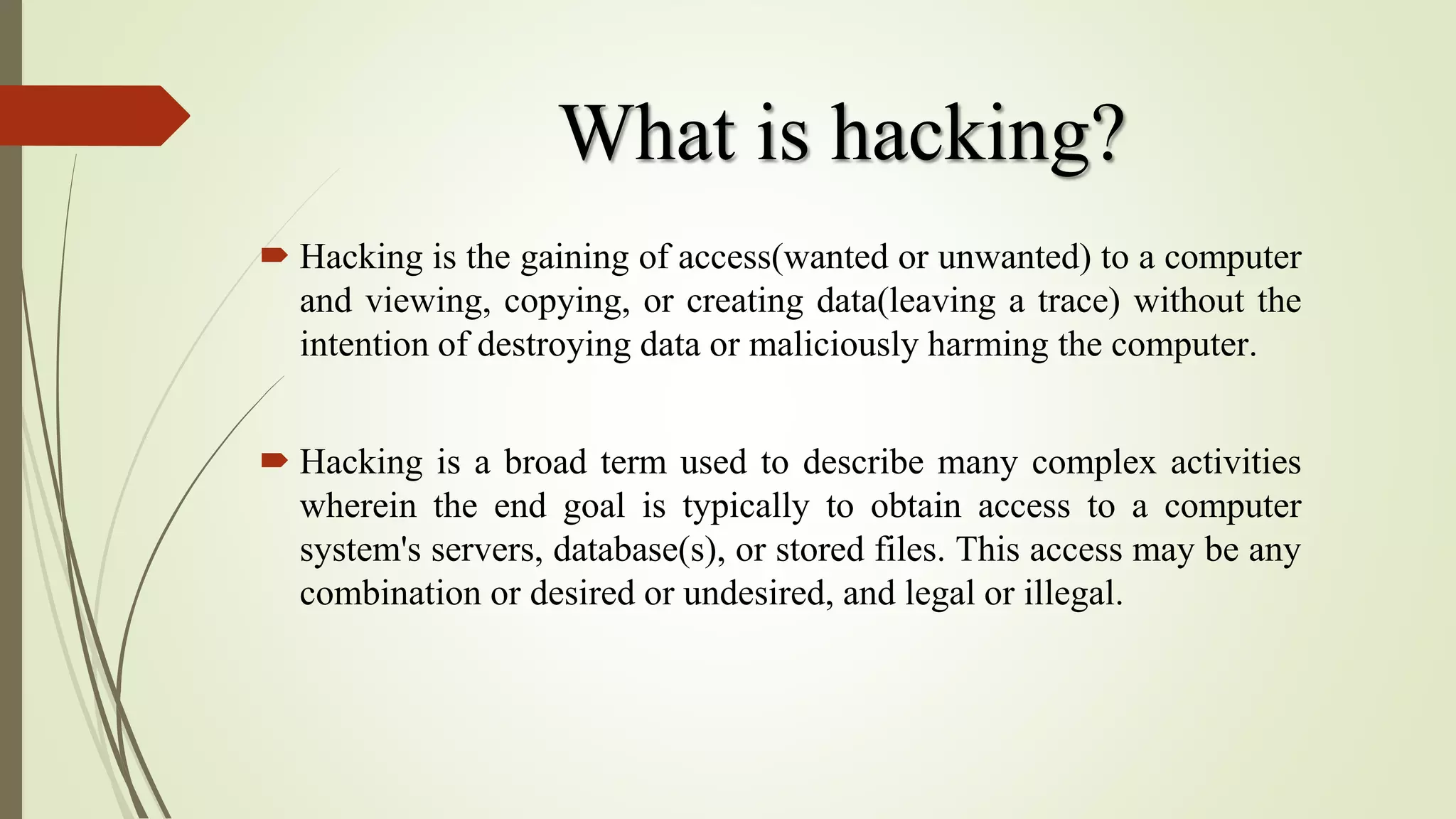 What is hacking?
 Hacking is the gaining of access(wanted or unwanted) to a computer
and viewing, copying, or creating data(leaving a trace) without the
intention of destroying data or maliciously harming the computer.
 Hacking is a broad term used to describe many complex activities
wherein the end goal is typically to obtain access to a computer
system's servers, database(s), or stored files. This access may be any
combination or desired or undesired, and legal or illegal.
 