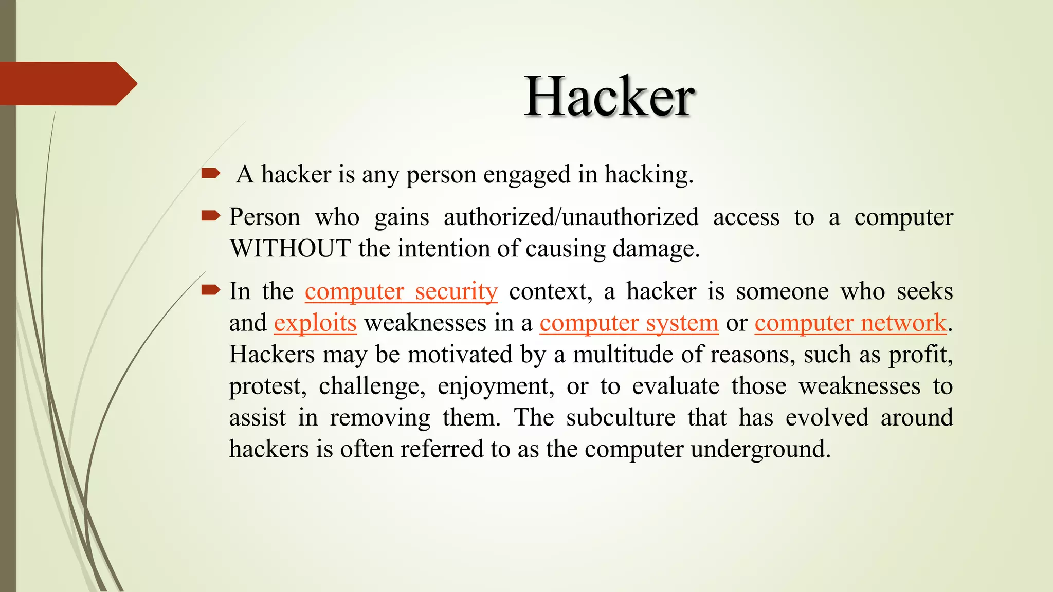 Hacker
 A hacker is any person engaged in hacking.
 Person who gains authorized/unauthorized access to a computer
WITHOUT the intention of causing damage.
 In the computer security context, a hacker is someone who seeks
and exploits weaknesses in a computer system or computer network.
Hackers may be motivated by a multitude of reasons, such as profit,
protest, challenge, enjoyment, or to evaluate those weaknesses to
assist in removing them. The subculture that has evolved around
hackers is often referred to as the computer underground.
 
