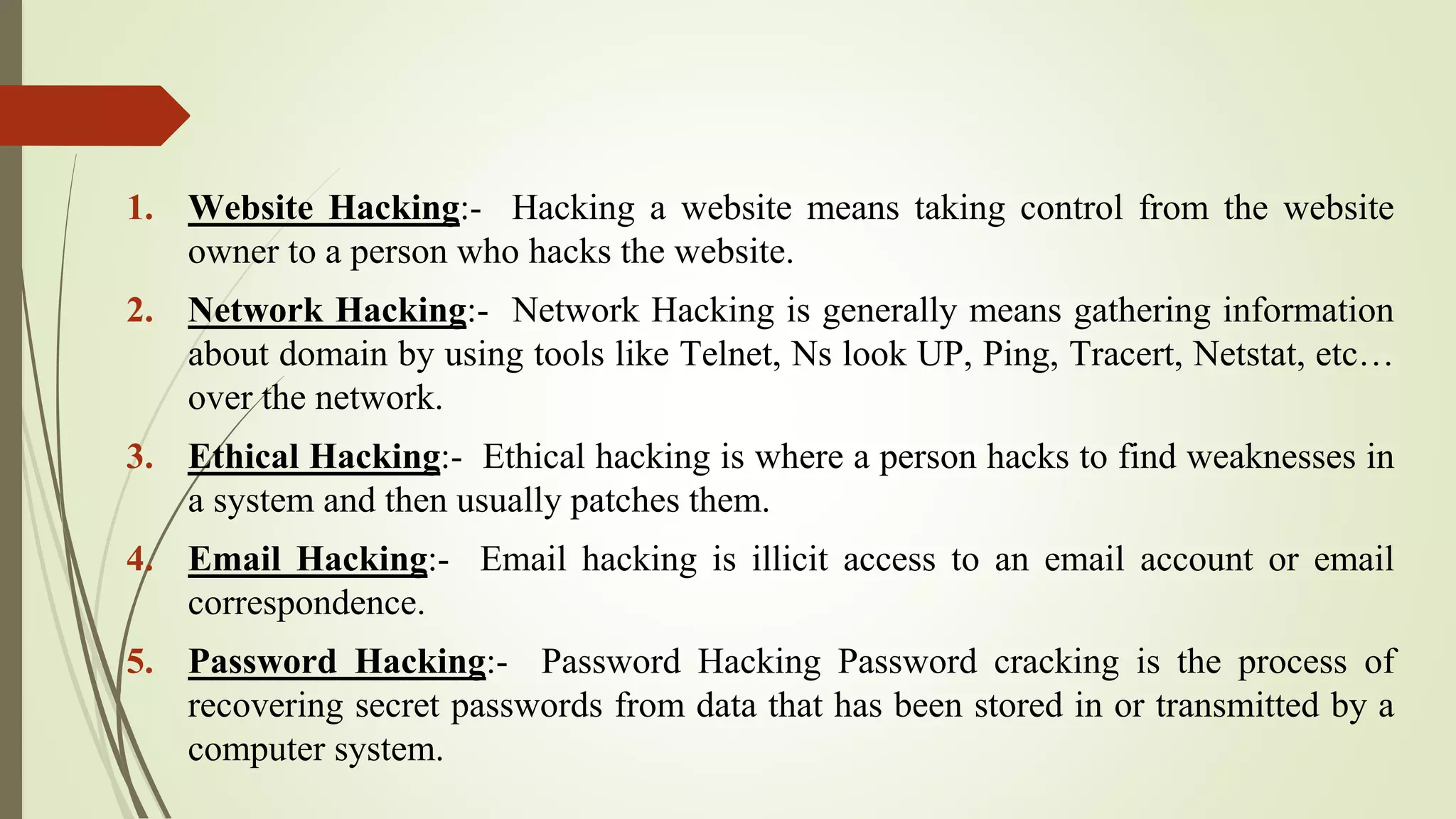 1. Website Hacking:- Hacking a website means taking control from the website
owner to a person who hacks the website.
2. Network Hacking:- Network Hacking is generally means gathering information
about domain by using tools like Telnet, Ns look UP, Ping, Tracert, Netstat, etc…
over the network.
3. Ethical Hacking:- Ethical hacking is where a person hacks to find weaknesses in
a system and then usually patches them.
4. Email Hacking:- Email hacking is illicit access to an email account or email
correspondence.
5. Password Hacking:- Password Hacking Password cracking is the process of
recovering secret passwords from data that has been stored in or transmitted by a
computer system.
 