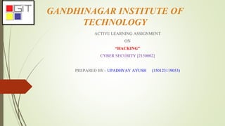 GANDHINAGAR INSTITUTE OF
TECHNOLOGY
ACTIVE LEARNING ASSIGNMENT
ON
“HACKING”
CYBER SECURITY [2150002]
PREPARED BY:- UPADHYAY AYUSH (150123119053)
 