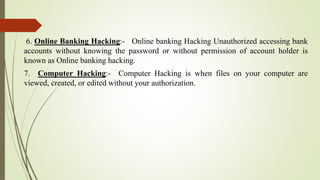 6. Online Banking Hacking:- Online banking Hacking Unauthorized accessing bank
accounts without knowing the password or without permission of account holder is
known as Online banking hacking.
7. Computer Hacking:- Computer Hacking is when files on your computer are
viewed, created, or edited without your authorization.
 