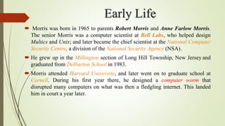 Early Life
 Morris was born in 1965 to parents Robert Morris and Anne Farlow Morris.
The senior Morris was a computer scientist at Bell Labs, who helped design
Multics and Unix; and later became the chief scientist at the National Computer
Security Centre, a division of the National Security Agency (NSA).
 He grew up in the Millington section of Long Hill Township, New Jersey and
graduated from Delbarton School in 1983.
 Morris attended Harvard University, and later went on to graduate school at
Cornell. During his first year there, he designed a computer worm that
disrupted many computers on what was then a fledgling internet. This landed
him in court a year later.
 
