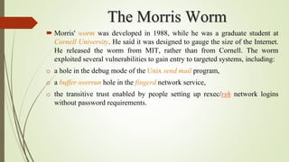 The Morris Worm
 Morris' worm was developed in 1988, while he was a graduate student at
Cornell University. He said it was designed to gauge the size of the Internet.
He released the worm from MIT, rather than from Cornell. The worm
exploited several vulnerabilities to gain entry to targeted systems, including:
o a hole in the debug mode of the Unix send mail program,
o a buffer overrun hole in the fingerd network service,
o the transitive trust enabled by people setting up rexec/rsh network logins
without password requirements.
 