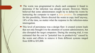  The worm was programmed to check each computer it found to
determine if the infection was already present. However, Morris
believed that some administrators might try to defeat his worm by
instructing the computer to report a false positive. To compensate
for this possibility, Morris directed the worm to copy itself anyway,
14% of the time, no matter what the response to the infection-status
interrogation.
 This level of persistence was a design flaw: it created system loads
that not only brought it to the attention of system administrators, but
also disrupted the target computers. During the ensuing trial, it was
estimated that the cost in "potential loss in productivity" caused by
the worm and efforts to remove it from different systems ranged
from $200 to $53,000.
 