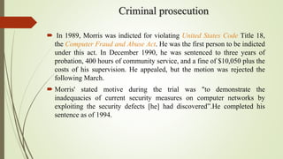 Criminal prosecution
 In 1989, Morris was indicted for violating United States Code Title 18,
the Computer Fraud and Abuse Act. He was the first person to be indicted
under this act. In December 1990, he was sentenced to three years of
probation, 400 hours of community service, and a fine of $10,050 plus the
costs of his supervision. He appealed, but the motion was rejected the
following March.
 Morris' stated motive during the trial was "to demonstrate the
inadequacies of current security measures on computer networks by
exploiting the security defects [he] had discovered”.He completed his
sentence as of 1994.
 