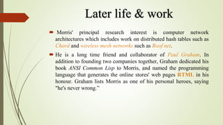 Later life & work
 Morris' principal research interest is computer network
architectures which includes work on distributed hash tables such as
Chord and wireless mesh networks such as Roof net.
 He is a long time friend and collaborator of Paul Graham. In
addition to founding two companies together, Graham dedicated his
book ANSI Common Lisp to Morris, and named the programming
language that generates the online stores' web pages RTML in his
honour. Graham lists Morris as one of his personal heroes, saying
"he's never wrong.”
 