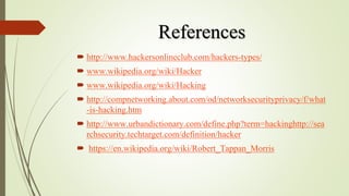 References
 http://www.hackersonlineclub.com/hackers-types/
 www.wikipedia.org/wiki/Hacker
 www.wikipedia.org/wiki/Hacking
 http://compnetworking.about.com/od/networksecurityprivacy/f/what
-is-hacking.htm
 http://www.urbandictionary.com/define.php?term=hackinghttp://sea
rchsecurity.techtarget.com/definition/hacker
 https://en.wikipedia.org/wiki/Robert_Tappan_Morris
 