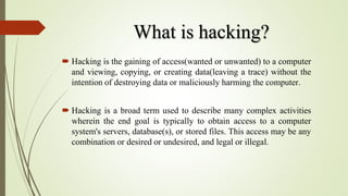 What is hacking?
 Hacking is the gaining of access(wanted or unwanted) to a computer
and viewing, copying, or creating data(leaving a trace) without the
intention of destroying data or maliciously harming the computer.
 Hacking is a broad term used to describe many complex activities
wherein the end goal is typically to obtain access to a computer
system's servers, database(s), or stored files. This access may be any
combination or desired or undesired, and legal or illegal.
 