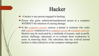 Hacker
 A hacker is any person engaged in hacking.
 Person who gains authorized/unauthorized access to a computer
WITHOUT the intention of causing damage.
 In the computer security context, a hacker is someone who seeks
and exploits weaknesses in a computer system or computer network.
Hackers may be motivated by a multitude of reasons, such as profit,
protest, challenge, enjoyment, or to evaluate those weaknesses to
assist in removing them. The subculture that has evolved around
hackers is often referred to as the computer underground.
 