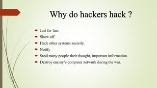 Why do hackers hack ?
 Just for fun.
 Show off.
 Hack other systems secretly.
 Notify
 Steal many people their thought, important information.
 Destroy enemy’s computer network during the war.
 