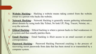 1. Website Hacking:- Hacking a website means taking control from the website
owner to a person who hacks the website.
2. Network Hacking:- Network Hacking is generally means gathering information
about domain by using tools like Telnet, Ns look UP, Ping, Tracert, Netstat, etc…
over the network.
3. Ethical Hacking:- Ethical hacking is where a person hacks to find weaknesses in
a system and then usually patches them.
4. Email Hacking:- Email hacking is illicit access to an email account or email
correspondence.
5. Password Hacking:- Password Hacking Password cracking is the process of
recovering secret passwords from data that has been stored in or transmitted by a
computer system.
 