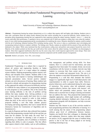 International Journal on Recent and Innovation Trends in Computing and Communication ISSN: 2321-8169
Volume: 5 Issue: 9 06 – 10
_______________________________________________________________________________________________
6
IJRITCC | September 2017, Available @ http://www.ijritcc.org
_______________________________________________________________________________________
Students’ Perception about Fundamental Programming Course Teaching and
Learning
Nejood Eltegani
Sudan University of Science and Technology, Khartoum, Khartoum, Sudan
Email: nejood.phd@gmail.com
Abstract— Programming learning has unique characteristics as it is a subject that requires skill and higher order thinking. Students come to
class with a perception about the subject mostly obtained from their seniors including fear or perceived difficulty. Senior students have a
perception about programming learning that was supported by their experience during the subject learning. Students’ views (+ / -) about the
course could affect their performance. A qualitative survey was conducted with 93 third year students to obtain their views about the students’
point of views while learning programming and the recommendation for modifying the course. Obstacles identified by students could be tackled
with the aid of technology enhanced learning (TEL) including tutoring system. This survey is done as a preliminary step in developing and
incorporating technical solution to students’ problems. The findings were: Mostly, students are satisfied with the amount of time and effort they
dedicated to the subject. While some mentioned that they would practice coding more and perform some projects beyond the course level.
Majority of the students pointed out that they got useful advice from seniors about the subject learning. Less feedback was discouraging to
students. About their suggested modification about the way the course setup, their overall responses approved the course design. There were
minor comments about the proportions of the theoretical to practical components and the suitable amount of assignments.
Keywords- Students’ perception, Fear, TEL, course design .
__________________________________________________*****_________________________________________________
I. INTRODUCTION
Fundamental Programming is a subject that is required by
almost all science and engineering faculties at Sudan
University (SUST), and it is a major subject for computer
science students. Studying programming requires interest, self-
efficacy and discipline from students. Students differ in the
way they learn and respond to learning methodologies and
materials presentation styles. Several positive students’
attitudes can aid in the process of learning. Many students lack
the positive attitude and perception for programming learning
as they approach the subject with perceived difficulty and fear.
It is difficult for many students to use programming languages
to write programs to solve problems. One of the reasons that
cause learning difficulty is the lack of problem solving
abilities that many students show. Solving problems is not
easy to learn and novices usually don't know how to create
algorithms. Training is required in order to help students
obtain that skill. In the work by Gomes and Mendes, they
proposed building a tool that helps students practice
developing and testing algorithms; their tool is named SICAS
(Interactive System for Construction of Algorithms and its
Simulation) [1].
In a study by Rogerson and Scott, data collected from students
describe that programming concepts build up fast and that can
cause fear for students. For their study, the word ―fear‖ is
regarded as a descriptor for denoting a lack of interest in
programming as a discipline, lack of confidence or hesitation
regarding their ability to code or program. This fear affects
other aspects related to their studies, such as self-confidence,
time management, and problem solving skills. For those
students, there is a critical need for intervention, and some
suggestions have been made. For example, formal, one-on-one
consultations with the lecturer at strategic intervals may help
students to overcome their fears sooner and, as a result,
increase their comfort and enjoyment levels. The aim is to
allow the students to reach their full potential without fear [2].
Programming is a craft that often demands that learners
engage in a significantly high level of individual practice and
experimentation in order to acquire basic skills. However,
practice behaviours can be undermined during the early stages
of instruction. This practice when left unchecked; create
cognitive-affective barriers that interact with learners’ self-
beliefs which will potentially reduce practice. Scott and
Ghinea seek to ascertain how to design a learning environment
that can address this issue. They proposed that analytical and
adaptable approaches, which might include soft scaffolding,
on-going detailed informative feedback and a focus on self-
enhancement alongside skill development, can help overcome
such barriers [3].
Students may lake interest in any of the activities needed to
learn programming and hence face difficulties in learning. It is
worth noticing that the nature of the programming subject
enforces great level of collaboration between learners.
Students can benefit from their colleagues in obtaining help
and explanation. However, studies show that many students
are passive. In [4], suggested that the cause of students being
passive is due to the fear of being judged or not having
something interesting to say.
 