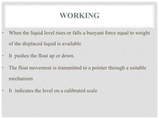 WORKING
• When the liquid level rises or falls a buoyant force equal to weight
of the displaced liquid is available
• It pushes the float up or down.
• The float movement is transmitted to a pointer through a suitable
mechanism
• It indicates the level on a calibrated scale
 