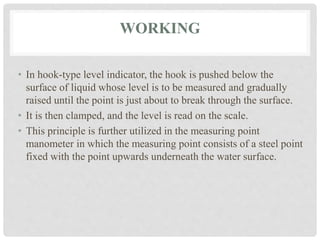 WORKING
• In hook-type level indicator, the hook is pushed below the
surface of liquid whose level is to be measured and gradually
raised until the point is just about to break through the surface.
• It is then clamped, and the level is read on the scale.
• This principle is further utilized in the measuring point
manometer in which the measuring point consists of a steel point
fixed with the point upwards underneath the water surface.
 