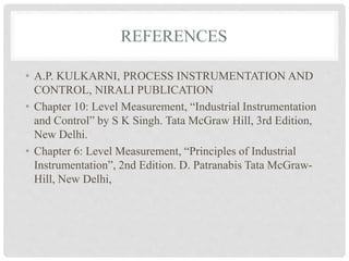 REFERENCES
• A.P. KULKARNI, PROCESS INSTRUMENTATION AND
CONTROL, NIRALI PUBLICATION
• Chapter 10: Level Measurement, “Industrial Instrumentation
and Control” by S K Singh. Tata McGraw Hill, 3rd Edition,
New Delhi.
• Chapter 6: Level Measurement, “Principles of Industrial
Instrumentation”, 2nd Edition. D. Patranabis Tata McGraw-
Hill, New Delhi,
 