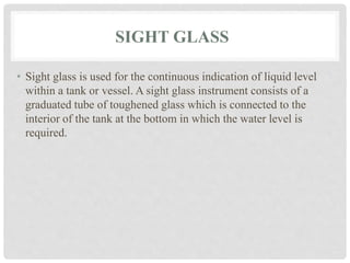 SIGHT GLASS
• Sight glass is used for the continuous indication of liquid level
within a tank or vessel. A sight glass instrument consists of a
graduated tube of toughened glass which is connected to the
interior of the tank at the bottom in which the water level is
required.
 