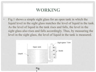 WORKING
• Fig.1 shows a simple sight glass for an open tank in which the
liquid level in the sight glass matches the level of liquid in the tank.
As the level of liquid in the tank rises and falls, the level in the
sight glass also rises and falls accordingly. Thus, by measuring the
level in the sight glass, the level of liquid in the tank is measured.
Fig.
 