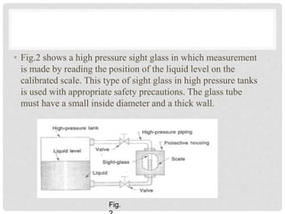 • Fig.2 shows a high pressure sight glass in which measurement
is made by reading the position of the liquid level on the
calibrated scale. This type of sight glass in high pressure tanks
is used with appropriate safety precautions. The glass tube
must have a small inside diameter and a thick wall.
Fig.
 