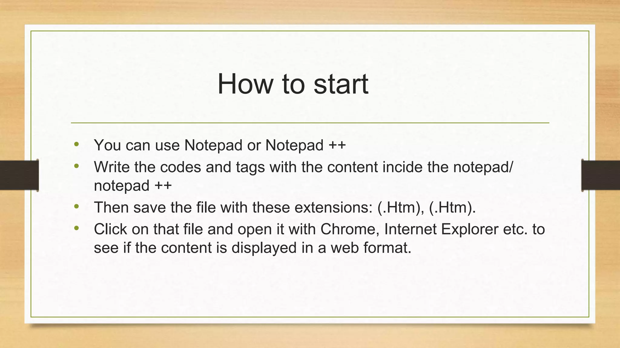 How to start
• You can use Notepad or Notepad ++
• Write the codes and tags with the content incide the notepad/
notepad ++
• Then save the file with these extensions: (.Htm), (.Htm).
• Click on that file and open it with Chrome, Internet Explorer etc. to
see if the content is displayed in a web format.
 