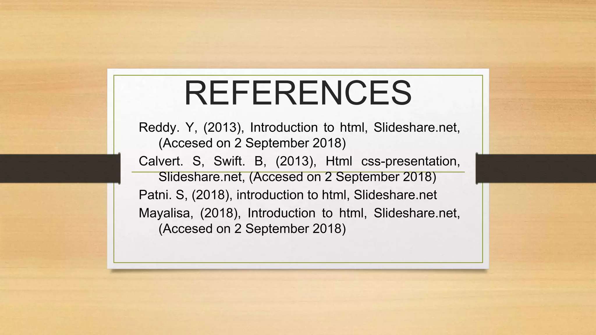 REFERENCES
Reddy. Y, (2013), Introduction to html, Slideshare.net,
(Accesed on 2 September 2018)
Calvert. S, Swift. B, (2013), Html css-presentation,
Slideshare.net, (Accesed on 2 September 2018)
Patni. S, (2018), introduction to html, Slideshare.net
Mayalisa, (2018), Introduction to html, Slideshare.net,
(Accesed on 2 September 2018)
 