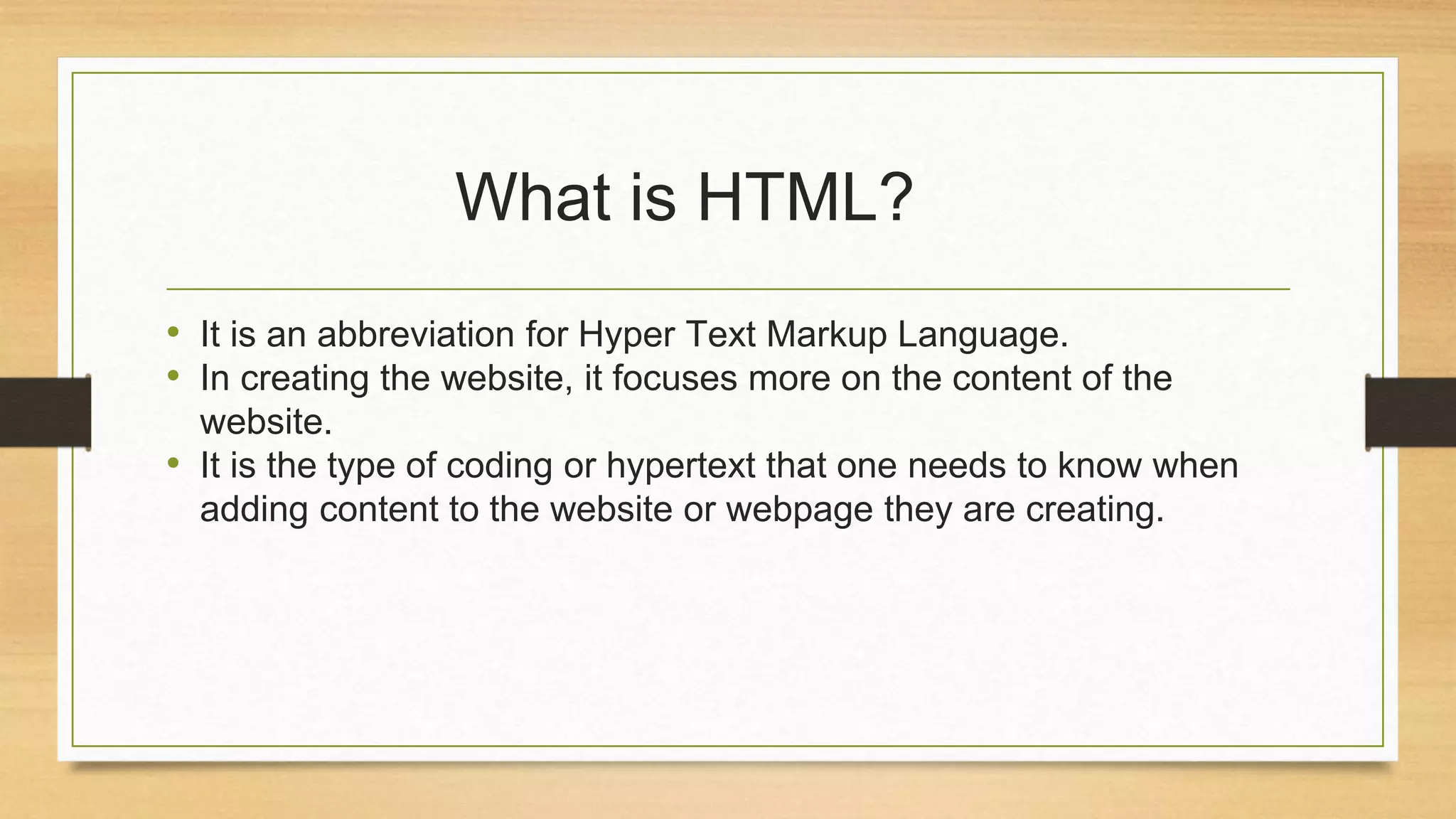 What is HTML?
• It is an abbreviation for Hyper Text Markup Language.
• In creating the website, it focuses more on the content of the
website.
• It is the type of coding or hypertext that one needs to know when
adding content to the website or webpage they are creating.
 