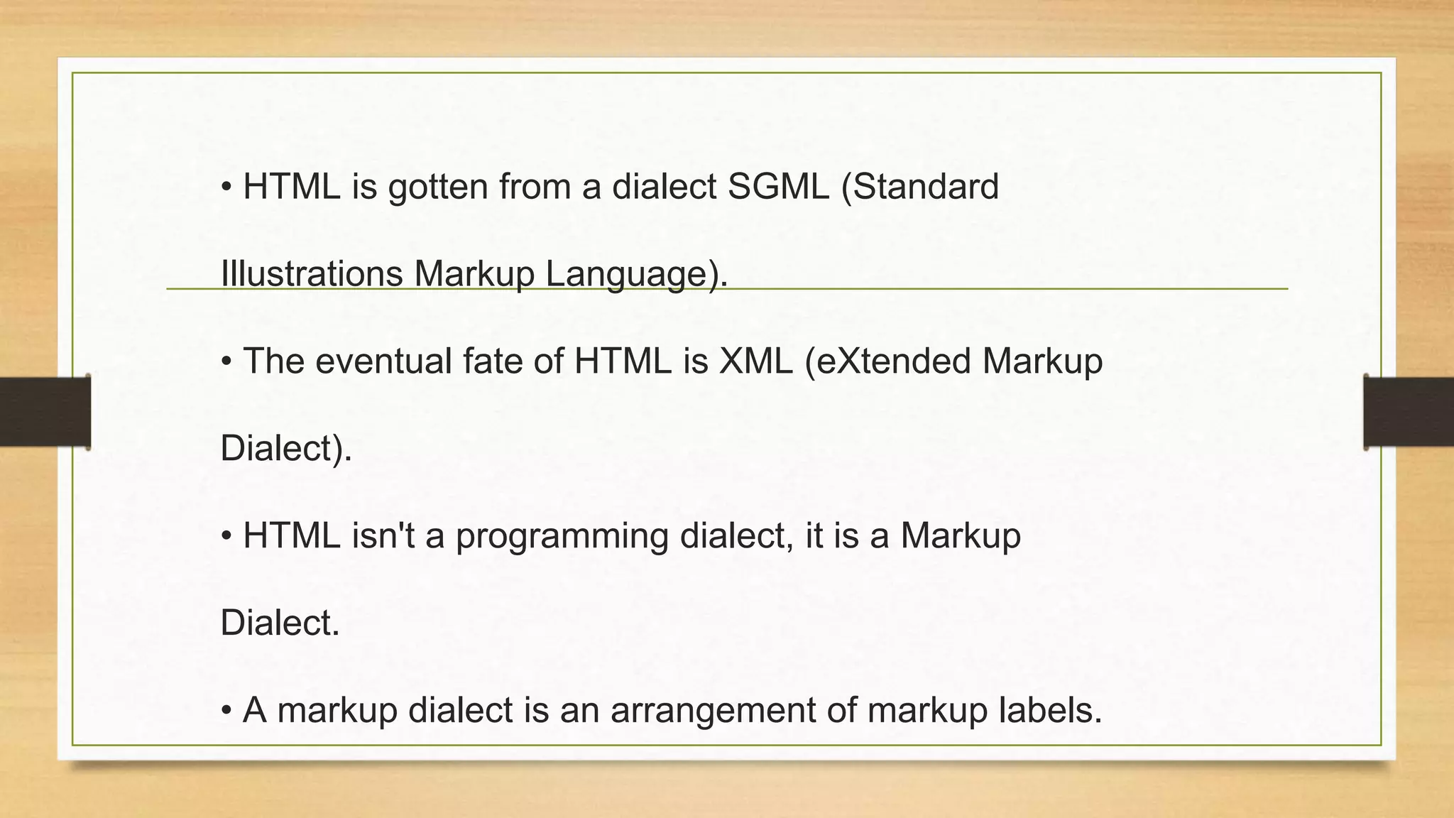 • HTML is gotten from a dialect SGML (Standard
Illustrations Markup Language).
• The eventual fate of HTML is XML (eXtended Markup
Dialect).
• HTML isn't a programming dialect, it is a Markup
Dialect.
• A markup dialect is an arrangement of markup labels.
 